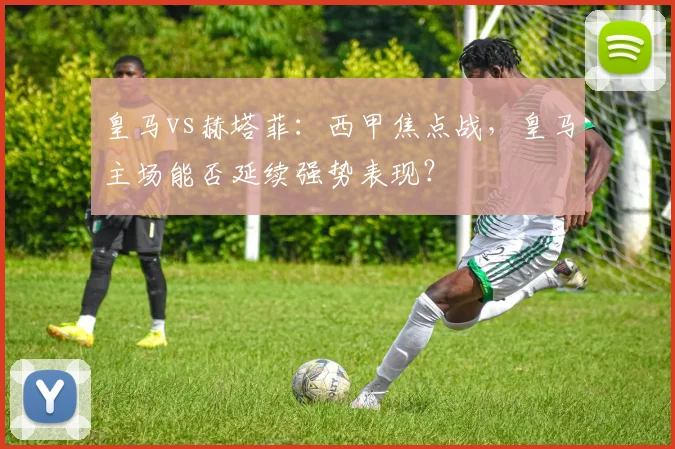 皇马vs赫塔菲：西甲焦点战，皇马主场能否延续强势表现？