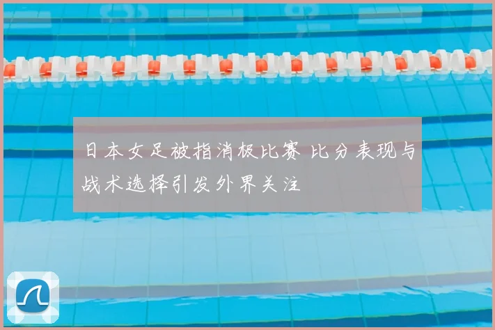 日本女足被指消极比赛 比分表现与战术选择引发外界关注