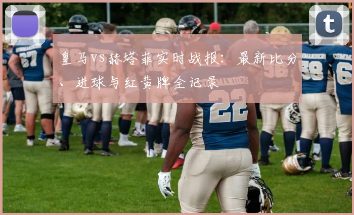 皇马vs赫塔菲实时战报：最新比分、进球与红黄牌全记录
