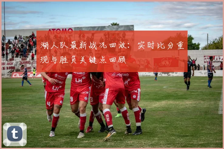 湖人队最新战况回放：实时比分重现与胜负关键点回顾