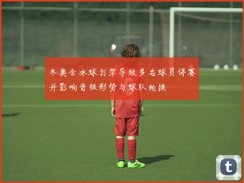 冬奥会冰球打架导致多名球员停赛并影响晋级形势与球队轮换