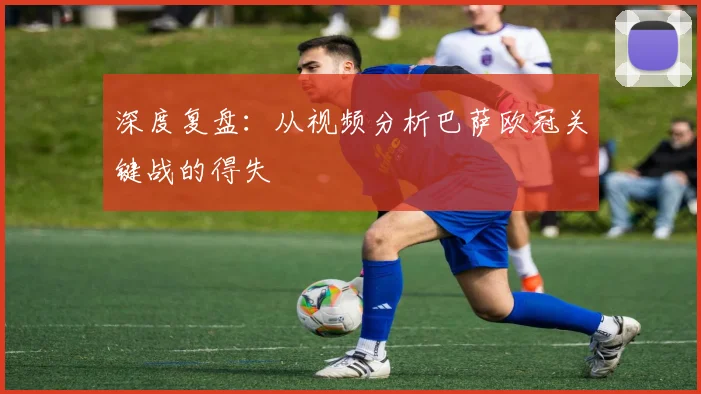 深度复盘：从视频分析巴萨欧冠关键战的得失