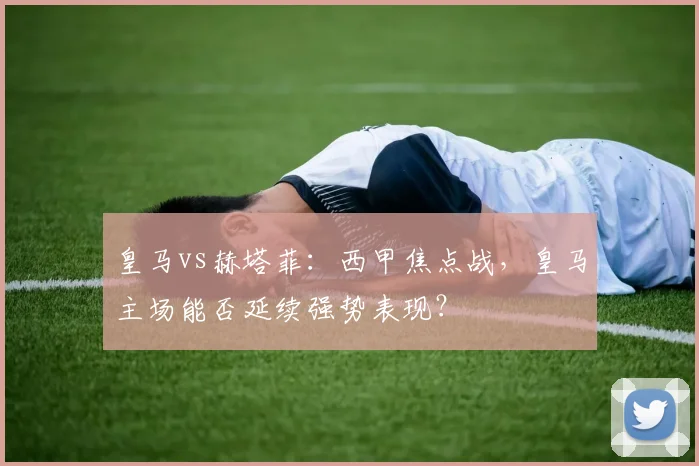 皇马vs赫塔菲：西甲焦点战，皇马主场能否延续强势表现？