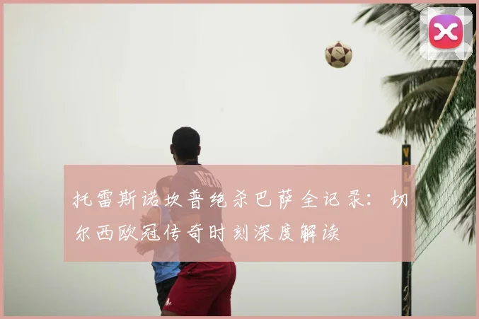 托雷斯诺坎普绝杀巴萨全记录：切尔西欧冠传奇时刻深度解读