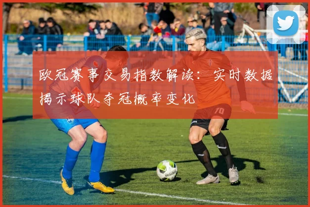 欧冠赛事交易指数解读：实时数据揭示球队夺冠概率变化